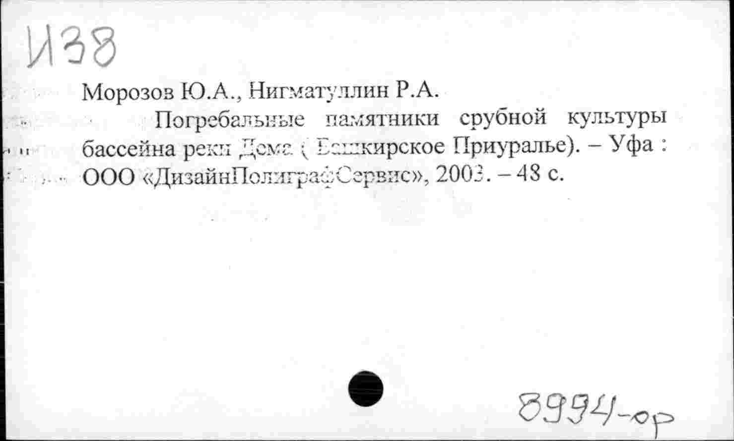 ﻿Н38
Морозов Ю.А., Нигматуллин Р.А.
Погребальные памятники срубной культуры . бассейна реки Дема ( Елглкирское Приуралье). - Уфа : ООО «ДизайнПолиграфСервис», 2003. -48 с.
SSW-«